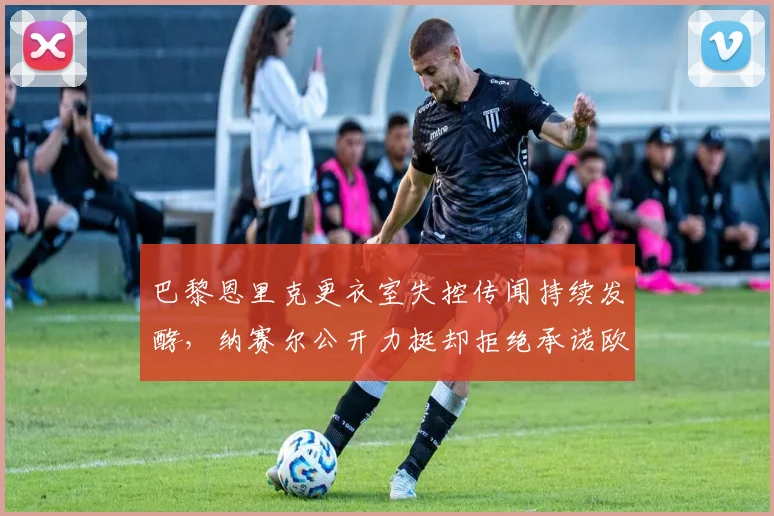 巴黎恩里克更衣室失控传闻持续发酵，纳赛尔公开力挺却拒绝承诺欧冠目标