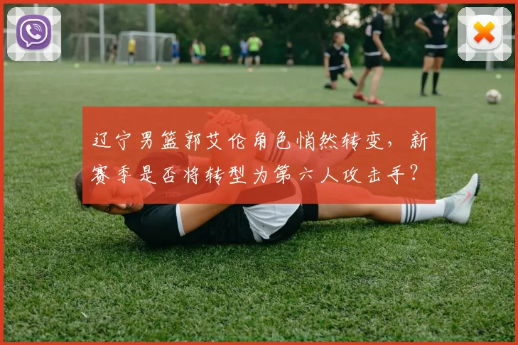 辽宁男篮郭艾伦角色悄然转变，新赛季是否将转型为第六人攻击手？