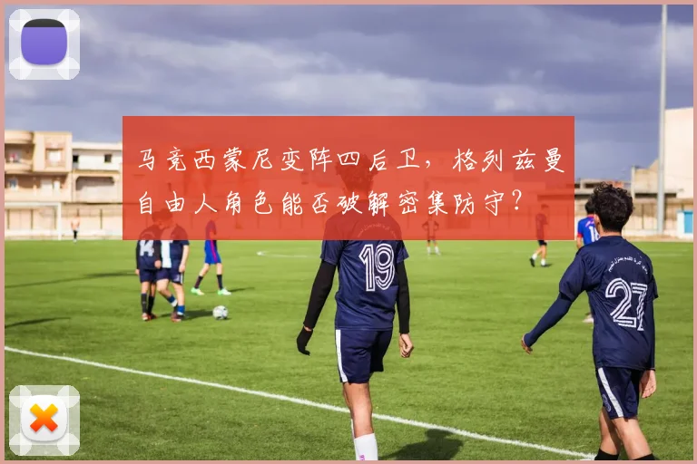 马竞西蒙尼变阵四后卫,格列兹曼自由人角色能否破解密集防守?