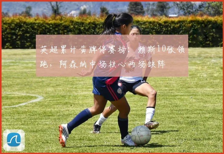 英超累计黄牌停赛榜：赖斯10张领跑，阿森纳中场核心两场缺阵