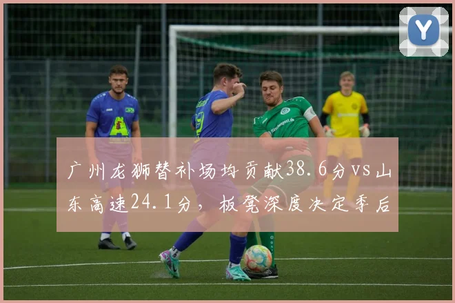 广州龙狮替补场均贡献38.6分vs山东高速24.1分，板凳深度决定季后赛命运